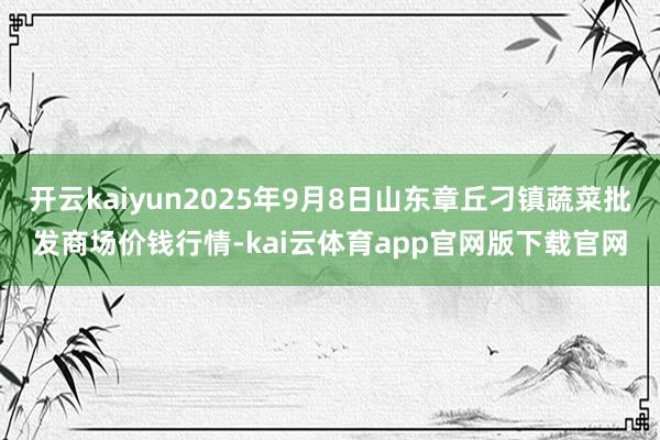 开云kaiyun2025年9月8日山东章丘刁镇蔬菜批发商场价钱行情-kai云体育app官网版下载官网