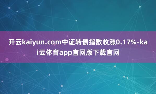 开云kaiyun.com中证转债指数收涨0.17%-kai云体育app官网版下载官网