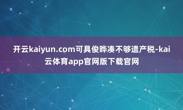开云kaiyun.com可具俊晔凑不够遗产税-kai云体育app官网版下载官网