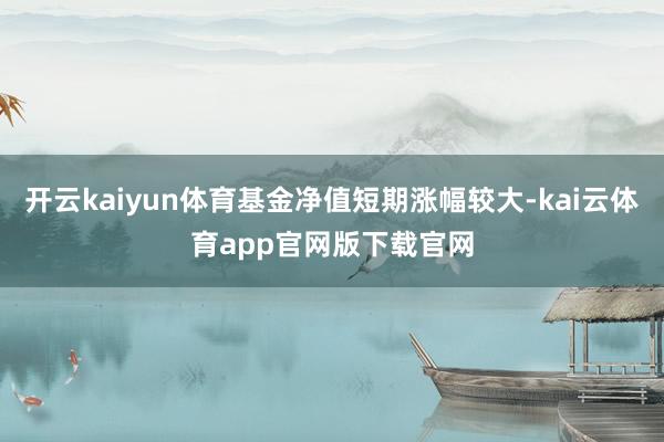 开云kaiyun体育基金净值短期涨幅较大-kai云体育app官网版下载官网