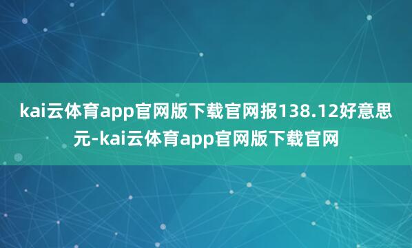 kai云体育app官网版下载官网报138.12好意思元-kai云体育app官网版下载官网