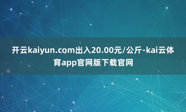 开云kaiyun.com出入20.00元/公斤-kai云体育app官网版下载官网