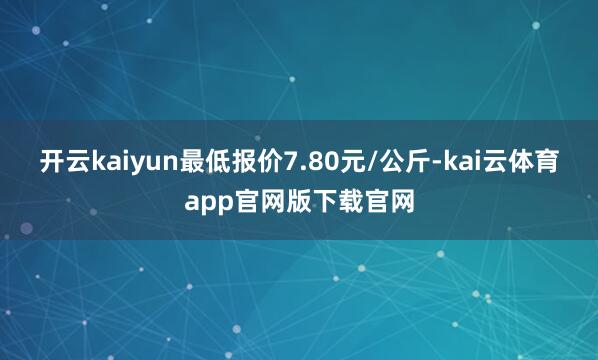 开云kaiyun最低报价7.80元/公斤-kai云体育app官网版下载官网