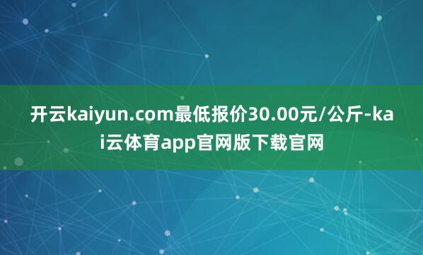 开云kaiyun.com最低报价30.00元/公斤-kai云体育app官网版下载官网