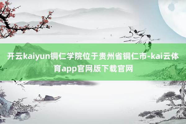 开云kaiyun铜仁学院位于贵州省铜仁市-kai云体育app官网版下载官网