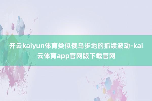 开云kaiyun体育类似俄乌步地的抓续波动-kai云体育app官网版下载官网