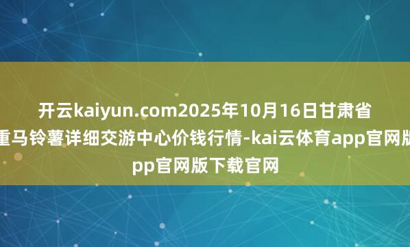 开云kaiyun.com2025年10月16日甘肃省定西市稳重马铃薯详细交游中心价钱行情-kai云体育app官网版下载官网