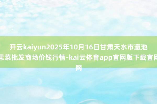 开云kaiyun2025年10月16日甘肃天水市瀛池果菜批发商场价钱行情-kai云体育app官网版下载官网