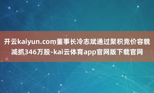 开云kaiyun.com董事长冷志斌通过聚积竞价容貌减抓346万股-kai云体育app官网版下载官网