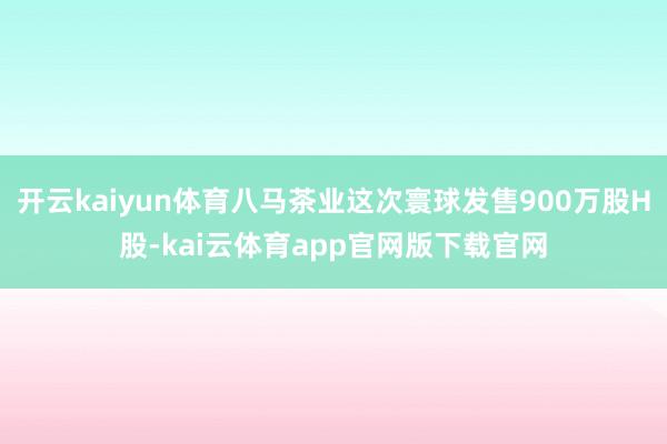 开云kaiyun体育八马茶业这次寰球发售900万股H股-kai云体育app官网版下载官网